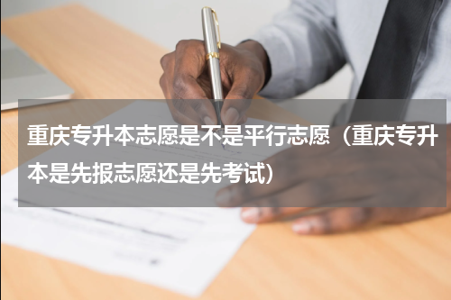 重庆专升本志愿是不是平行志愿（重庆专升本是先报志愿还是先考试）