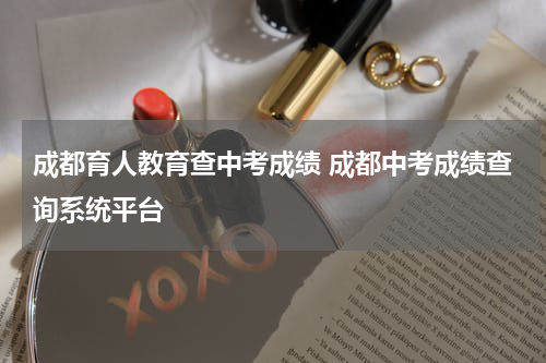 成都育人教育查中考成绩 成都中考成绩查询系统平台
