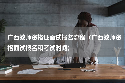 广西教师资格证面试报名流程（广西教师资格面试报名和考试时间）