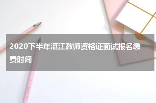 2020下半年湛江教师资格证面试报名缴费时间