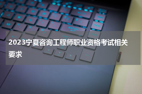 2023宁夏咨询工程师职业资格考试相关要求