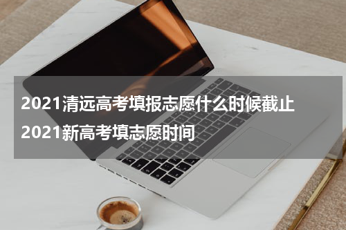 2021清远高考填报志愿什么时候截止 2021新高考填志愿时间