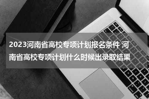 2023河南省高校专项计划报名条件 河南省高校专项计划什么时候出录取结果