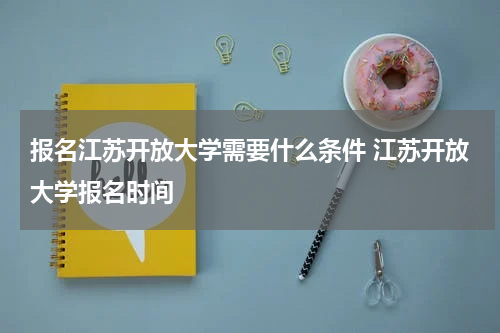 报名江苏开放大学需要什么条件 江苏开放大学报名时间