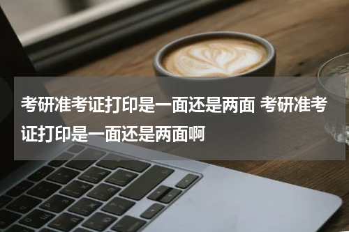 考研准考证打印是一面还是两面 考研准考证打印是一面还是两面啊