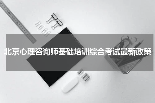 北京心理咨询师基础培训综合考试最新政策