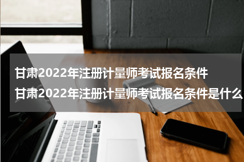 甘肃2022年注册计量师考试报名条件 甘肃2022年注册计量师考试报名条件是什么