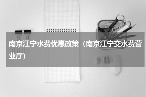 南京江宁水费优惠政策（南京江宁交水费营业厅）