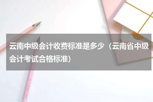 云南中级会计收费标准是多少（云南省中级会计考试合格标准）