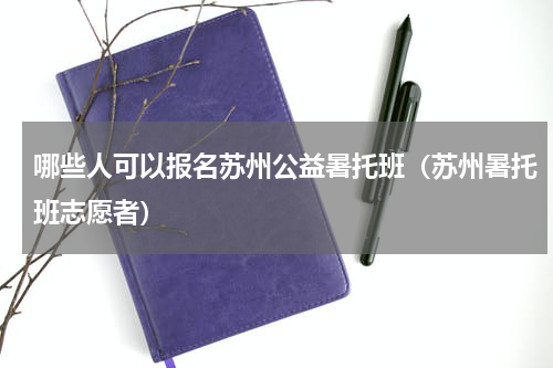 哪些人可以报名苏州公益暑托班（苏州暑托班志愿者）