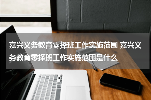 嘉兴义务教育零择班工作实施范围 嘉兴义务教育零择班工作实施范围是什么
