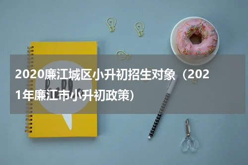 2020廉江城区小升初招生对象（2021年廉江市小升初政策）
