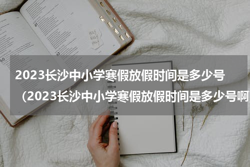 2023长沙中小学寒假放假时间是多少号（2023长沙中小学寒假放假时间是多少号啊）