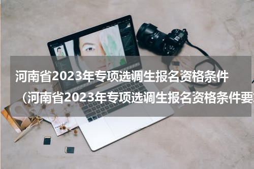 河南省2023年专项选调生报名资格条件（河南省2023年专项选调生报名资格条件要求）