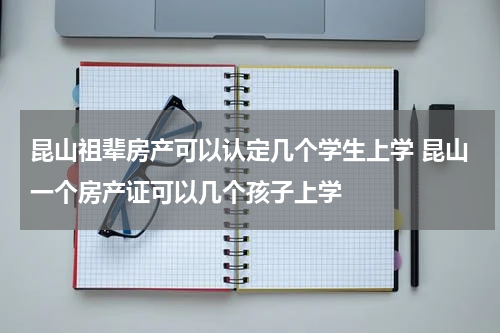昆山祖辈房产可以认定几个学生上学 昆山一个房产证可以几个孩子上学