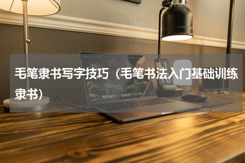 毛笔隶书写字技巧（毛笔书法入门基础训练隶书）