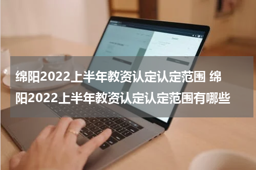 绵阳2022上半年教资认定认定范围 绵阳2022上半年教资认定认定范围有哪些