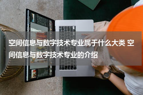 空间信息与数字技术专业属于什么大类 空间信息与数字技术专业的介绍