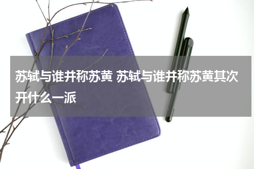 苏轼与谁并称苏黄 苏轼与谁并称苏黄其次开什么一派