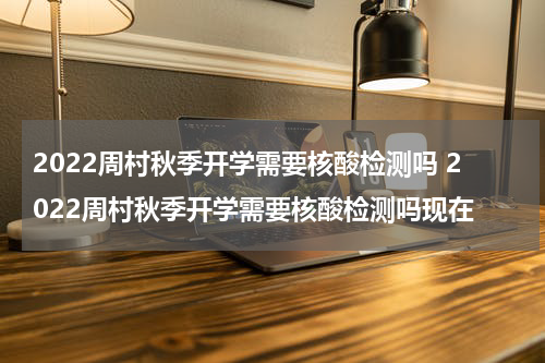 2022周村秋季开学需要核酸检测吗 2022周村秋季开学需要核酸检测吗现在