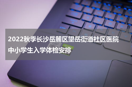 2022秋季长沙岳麓区望岳街道社区医院中小学生入学体检安排