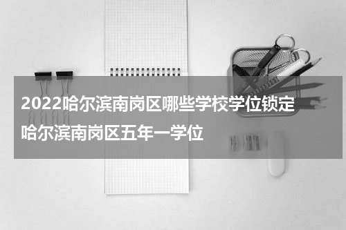 2022哈尔滨南岗区哪些学校学位锁定 哈尔滨南岗区五年一学位
