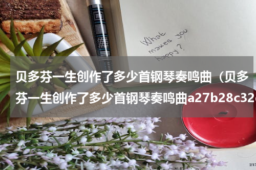 贝多芬一生创作了多少首钢琴奏鸣曲（贝多芬一生创作了多少首钢琴奏鸣曲a27b28c32d45）