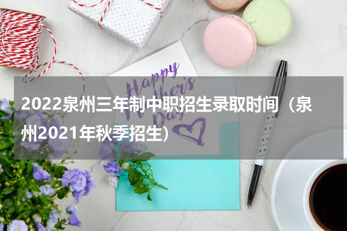 2022泉州三年制中职招生录取时间（泉州2021年秋季招生）