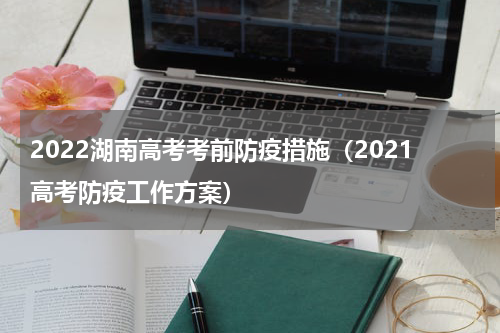 2022湖南高考考前防疫措施（2021高考防疫工作方案）