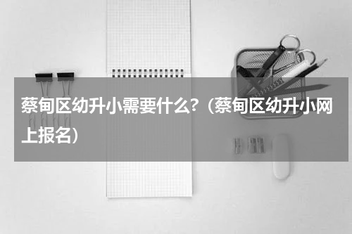 蔡甸区幼升小需要什么?（蔡甸区幼升小网上报名）