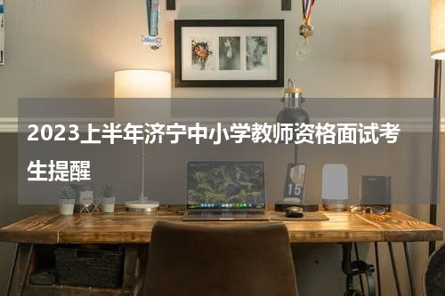 2023上半年济宁中小学教师资格面试考生提醒