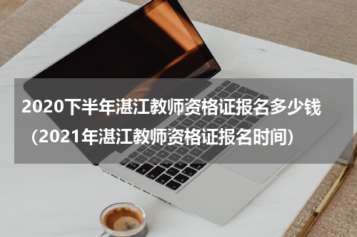 2020下半年湛江教师资格证报名多少钱（2021年湛江教师资格证报名时间）