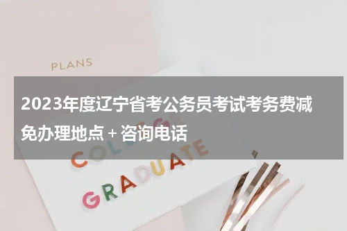 2023年度辽宁省考公务员考试考务费减免办理地点＋咨询电话