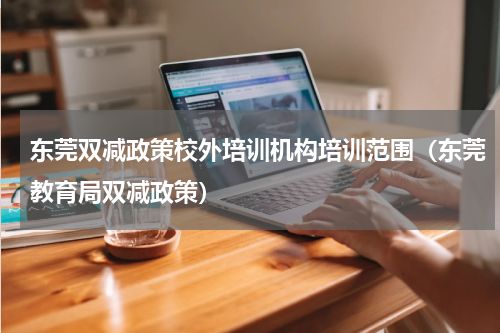 东莞双减政策校外培训机构培训范围（东莞教育局双减政策）