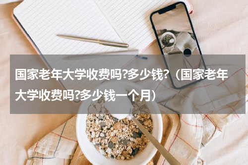 国家老年大学收费吗?多少钱?（国家老年大学收费吗?多少钱一个月）