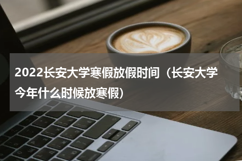 2022长安大学寒假放假时间（长安大学今年什么时候放寒假）