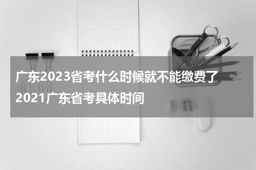 广东2023省考什么时候就不能缴费了 2021广东省考具体时间