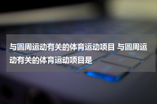 与圆周运动有关的体育运动项目 与圆周运动有关的体育运动项目是