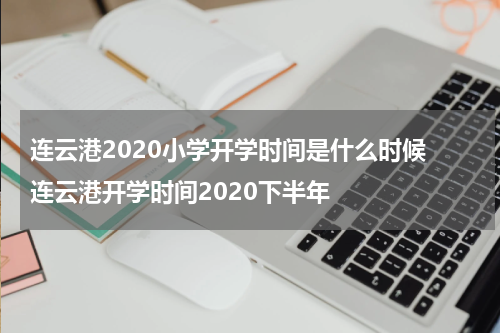 连云港2020小学开学时间是什么时候 连云港开学时间2020下半年