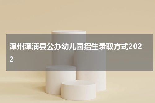 漳州漳浦县公办幼儿园招生录取方式2022