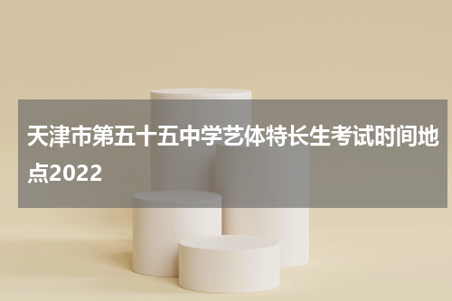 天津市第五十五中学艺体特长生考试时间地点2022