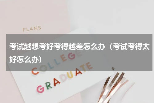 考试越想考好考得越差怎么办（考试考得太好怎么办）