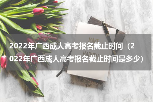 2022年广西成人高考报名截止时间（2022年广西成人高考报名截止时间是多少）