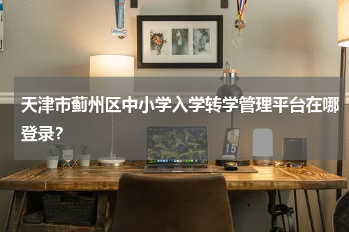 天津市蓟州区中小学入学转学管理平台在哪登录？