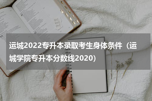 运城2022专升本录取考生身体条件（运城学院专升本分数线2020）