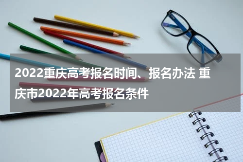 2022重庆高考报名时间、报名办法 重庆市2022年高考报名条件