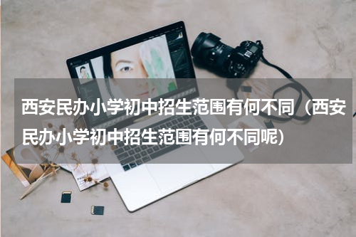 西安民办小学初中招生范围有何不同（西安民办小学初中招生范围有何不同呢）
