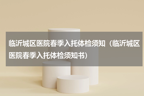 临沂城区医院春季入托体检须知（临沂城区医院春季入托体检须知书）