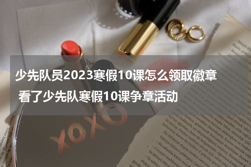 少先队员2023寒假10课怎么领取徽章 看了少先队寒假10课争章活动