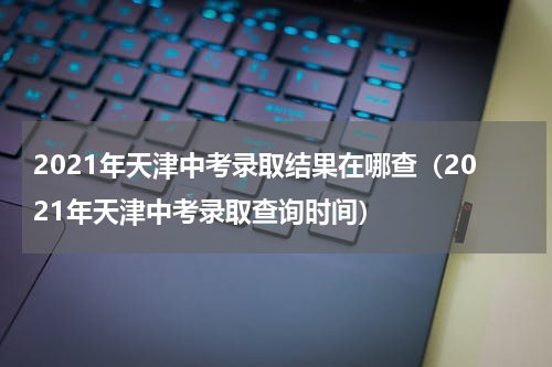 2021年天津中考录取结果在哪查（2021年天津中考录取查询时间）